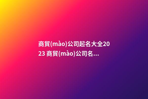 商貿(mào)公司起名大全2023 商貿(mào)公司名字招財(cái)好聽-第1張-公司起名-玄機(jī)派